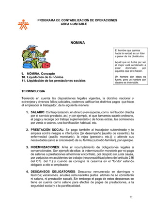 PROGRAMA DE CONTABILIZACION DE OPERACIONES
AREA CONTABLE
72
NOMINA
9. NÓMINA. Concepto
10. Liquidación de la nómina
11. Liquidación de las prestaciones sociales
TERMINOLOGIA
Teniendo en cuenta las disposiciones legales vigentes, la doctrina nacional y
extranjera y diversos fallos judiciales, podemos calificar los distintos pagos que hace
el empleador al trabajador, de la siguiente manera:
1. SALARIO: Contraprestación, en dinero y en especie, como retribución directa
por el servicio prestado, así, y por ejemplo, el que llamamos salario ordinario,
el pago y recargo por trabajo suplementario o de horas extras, las comisiones
por venta o cobros, una bonificación habitual, etc.
2. PRESTACIÓN SOCIAL: Se paga también al trabajador subordinado y lo
ampara contra riesgos e infortunios ((el desempeño (auxilio de cesantía), la
enfermedad (auxilio monetario), la vejez (pensión), etc.)) o atiende sus
necesidades (ante el crecimiento de su familia (subsidio familiar), por ejemplo.
3. INDEMNIZACIONES: Ante el incumplimiento de obligaciones legales o
convencionales. Son ejemplo de ellas: la indemnización moratoria por no pago
de salarios o prestaciones al terminar el contrato, por despido sin justa causa,
por perjuicios en accidentes de trabajo (responsabilidad plena del artículo 216
del C.S. del T.) y cuando se consigna la cesantía en el “fondo” estando
obligado a ello el empleador.
4. DESCANSOS OBLIGATORIOS: Descanso remunerado en domingos y
festivos; vacaciones anuales remuneradas (estas últimas no se consideran
ni salario, ni prestación social). Sin embargo el pago de estos descansos se
tiene en cuenta como salario para efectos de pagos de prestaciones, a la
seguridad social y a la parafiscalidad.
El hombre que camina
hacia la verdad es un líder
a pesar de los obstáculos.
Aquél que no lucha por ser
el mejor está condenado a
estar dominado por
aquellos que si lo hacen.
Un hombre con ideas es
fuerte, pero un hombre con
ideales es invencible.
 