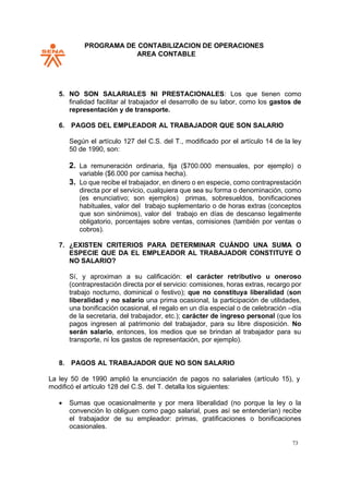 PROGRAMA DE CONTABILIZACION DE OPERACIONES
AREA CONTABLE
73
5. NO SON SALARIALES NI PRESTACIONALES: Los que tienen como
finalidad facilitar al trabajador el desarrollo de su labor, como los gastos de
representación y de transporte.
6. PAGOS DEL EMPLEADOR AL TRABAJADOR QUE SON SALARIO
Según el artículo 127 del C.S. del T., modificado por el artículo 14 de la ley
50 de 1990, son:
2. La remuneración ordinaria, fija ($700.000 mensuales, por ejemplo) o
variable ($6.000 por camisa hecha).
3. Lo que recibe el trabajador, en dinero o en especie, como contraprestación
directa por el servicio, cualquiera que sea su forma o denominación, como
(es enunciativo; son ejemplos) primas, sobresueldos, bonificaciones
habituales, valor del trabajo suplementario o de horas extras (conceptos
que son sinónimos), valor del trabajo en días de descanso legalmente
obligatorio, porcentajes sobre ventas, comisiones (también por ventas o
cobros).
7. ¿EXISTEN CRITERIOS PARA DETERMINAR CUÁNDO UNA SUMA O
ESPECIE QUE DA EL EMPLEADOR AL TRABAJADOR CONSTITUYE O
NO SALARIO?
Sí, y aproximan a su calificación: el carácter retributivo u oneroso
(contraprestación directa por el servicio: comisiones, horas extras, recargo por
trabajo nocturno, dominical o festivo); que no constituya liberalidad (son
liberalidad y no salario una prima ocasional, la participación de utilidades,
una bonificación ocasional, el regalo en un día especial o de celebración –día
de la secretaria, del trabajador, etc.); carácter de ingreso personal (que los
pagos ingresen al patrimonio del trabajador, para su libre disposición. No
serán salario, entonces, los medios que se brindan al trabajador para su
transporte, ni los gastos de representación, por ejemplo).
8. PAGOS AL TRABAJADOR QUE NO SON SALARIO
La ley 50 de 1990 amplió la enunciación de pagos no salariales (artículo 15), y
modificó el artículo 128 del C.S. del T. detalla los siguientes:
• Sumas que ocasionalmente y por mera liberalidad (no porque la ley o la
convención lo obliguen como pago salarial, pues así se entenderían) recibe
el trabajador de su empleador: primas, gratificaciones o bonificaciones
ocasionales.
 
