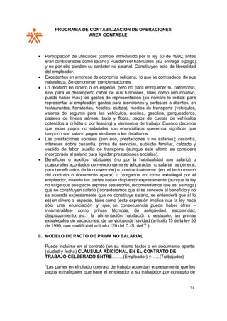 PROGRAMA DE CONTABILIZACION DE OPERACIONES
AREA CONTABLE
74
• Participación de utilidades (cambio introducido por la ley 50 de 1990; antes
eran consideradas como salario). Pueden ser habituales (su entrega o pago)
y no por ello pierden su carácter no salarial. Constituyen acto de liberalidad
del empleador.
• Excedentes en empresa de economía solidaria, lo que se compadece de sus
naturaleza. Se denominan compensaciones.
• Lo recibido en dinero o en especie, pero no para enriquecer su patrimonio,
sino para el desempeño cabal de sus funciones, tales como (enunciativo,
puede haber más) los gastos de representación (su nombre lo indica: para
representar al empleador: gastos para atenciones y cortesías a clientes, en
restaurantes, floristerías, hoteles, clubes), medios de transporte (vehículos,
valores de seguros para los vehículos, aceites, gasolina, parqueaderos,
pasajes de líneas aéreas, taxis y flotas, pagos de cuotas de vehículos
obtenidos a crédito o por leasing) y elementos de trabajo. Cuando decimos
que estos pagos no salariales son enunciativos queremos significar que
tampoco son salario pagos similares a los detallados.
• Las prestaciones sociales (son eso, prestaciones y no salarios); cesantía,
intereses sobre cesantía, prima de servicios, subsidio familiar, calzado y
vestido de labor, auxilio de transporte (aunque este último se considera
incorporado al salario para liquidar prestaciones sociales).
• Beneficios o auxilios habituales (no por la habitualidad son salario) u
ocasionales acordados convencionalmente (el carácter no salarial es general,
para beneficiarios de la convención) o contractualmente (en el texto mismo
del contrato o documento aparte) u otorgados en forma extralegal por el
empleador, cuando las partes hayan dispuesto expresamente (aunque la ley
no exige que ese pacto expreso sea escrito, recomendamos que así se haga)
que no constituyen salario ( consideramos que si se concede el beneficio y no
se acuerda expresamente que no constituye salario, se entenderá que sí lo
es) en dinero o especie, tales como (esta expresión implica que la ley hace
sólo una enunciación y que, en consecuencia puede haber otros –
innumerables- como primas técnicas, de antigüedad, escolaridad,
desplazamiento, etc.) la alimentación, habitación o vestuario, las primas
extralegales de vacaciones, de servicioso de navidad (artículo 15 de la ley 50
de 1990, que modificó el artículo 128 del C.-S. del T.)
9. MODELO DE PACTO DE PRIMA NO SALARIAL
Puede incluirse en el contrato (en su mismo texto) o en documento aparte:
(ciudad y fecha) CLÁUSULA ADICIONAL EN EL CONTRATO DE
TRABAJO CELEBRADO ENTRE……..(Empleador) y …..(Trabajador)
“Las partes en el citado contrato de trabajo acuerdan expresamente que los
pagos extralegales que hace el empleador a su trabajador por concepto de
 