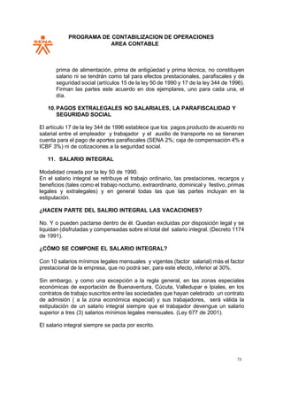PROGRAMA DE CONTABILIZACION DE OPERACIONES
AREA CONTABLE
75
prima de alimentación, prima de antigüedad y prima técnica, no constituyen
salario ni se tendrán como tal para efectos prestacionales, parafiscales y de
seguridad social (artículos 15 de la ley 50 de 1990 y 17 de la ley 344 de 1996).
Firman las partes este acuerdo en dos ejemplares, uno para cada una, el
día.
10.PAGOS EXTRALEGALES NO SALARIALES, LA PARAFISCALIDAD Y
SEGURIDAD SOCIAL
El artículo 17 de la ley 344 de 1996 establece que los pagos producto de acuerdo no
salarial entre el empleador y trabajador y el auxilio de transporte no se tienenen
cuenta para el pago de aportes parafiscales (SENA 2%; caja de compensación 4% e
ICBF 3%) ni de cotizaciones a la seguridad social.
11. SALARIO INTEGRAL
Modalidad creada por la ley 50 de 1990.
En el salario integral se retribuye el trabajo ordinario, las prestaciones, recargos y
beneficios (tales como el trabajo nocturno, extraordinario, dominical y festivo, primas
legales y extralegales) y en general todas las que las partes incluyan en la
estipulación.
¿HACEN PARTE DEL SALRIO INTEGRAL LAS VACACIONES?
No. Y o pueden pactarse dentro de él. Quedan excluidas por disposición legal y se
liquidan (disfrutadas y compensadas sobre el total del salario integral. (Decreto 1174
de 1991).
¿CÓMO SE COMPONE EL SALARIO INTEGRAL?
Con 10 salarios mínimos legales mensuales y vigentes (factor salarial) más el factor
prestacional de la empresa, que no podrá ser, para este efecto, inferior al 30%.
Sin embargo, y como una excepción a la regla general, en las zonas especiales
económicas de exportación de Buenaventura, Cúcuta, Valledupar e Ipiales, en los
contratos de trabajo suscritos entre las sociedades que hayan celebrado un contrato
de admisión ( a la zona económica especial) y sus trabajadores, será válida la
estipulación de un salario integral siempre que el trabajador devengue un salario
superior a tres (3) salarios mínimos legales mensuales. (Ley 677 de 2001).
El salario integral siempre se pacta por escrito.
 