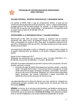 PROGRAMA DE CONTABILIZACION DE OPERACIONES
AREA CONTABLE
76
SALARIO INTEGRAL, APORTES PARAFISCALES Y SEGURIDAD SOCIAL
Los aportes al SENA, ICBF y caja de compensación familiar, al igual que las
cotizaciones para la seguridad social (en pensiones, salud y riesgos profesionales),
se pagan sobre el 70% del salario integral. Por ejemplo, si el salario integral es de
$10.000.000, los aportes a la parafiscalidad y lascotizaciones a la seguridad social
se hacen sobre la base de $7.000.000 (70% de
$10.000.000).
COTIZACIONES A LA SEGURIDAD SOCIAL Y SALARIO INTEGRAL
Determinado el IBC (70% del salario integral), la cotización será la ordinaria
(pensiones 16%; salud 12.5%). El empleador cotizará 12% para pensión (sobre el
70%) y el trabajador 4% (sobre el 70%). Para salud, el empleador cotizará el 8.5%
(del 70%) y el trabajador el 4% (de ese 70%). Se debe recordar que el monto máximo
del IBC es de 25 smlmv.
Las prestaciones adeudadas cuando un trabajador se acoge al salario integral se
le liquidan definitivamente (en adelante no las tendrá; quedarán incorporadas al
salario).
Salario mínimo integral para 2011
Realizadas las operaciones que lo componen, sería: 10 smlmv $535.600 X 10 =
$5.356.000, más el 30% ($1.606.800) = 13 smlmv =$6.962.800.
SUELDO: Es el salario estipulado por períodos mayores al día, por ejemplo: semanal,
decadal, quincenal, mensual.
• El período de pago del salario debe pagarse por períodos iguales y vencidos,
desde 1 día (pago diario) hasta 1 mes (período máximo de pago) en el medio
existe costumbre de pagos semanales, decadales, quincenales, mensuales,
siendo el más común el quincenal. Obsérvese por quienes tienen estipulados
pagos semanales, que acordar modificación a pagos quincenales les
representa ahorro de dos procesos de nómina al mes.
Los pagos laborales son la retribución salarial a que tiene derecho el trabajador por
compensación de labor cumplida, este se paga vencido. Se calcula por medio del
documento NÓMINA
NÓMINA: La nómina es un documento administrativo, que detalla los valores que se
deben pagar y contabilizar en contraprestación a la labor cumplida, a los diferentes
beneficiarios que se dan dentro de un Contrato de Trabajo. Para realizarla se deben
tener en cuenta la legislación y las normas estatutarias establecidas en el país.
 