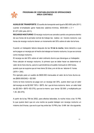 PROGRAMA DE CONTABILIZACION DE OPERACIONES
AREA CONTABLE
81
AUXILIO DE TRANSPORTE: El auxilio de transporte será igual a $63.600 (año 2011)
cuando el empleado gane hasta dos salarios mínimos, $535.600 x 2 =
$1.071.200 (año 2011).
RECARGO NOCTURNO: El recargo nocturno se cancela cuando una persona dentro
de sus horas de la jornada normal de trabajo las realiza en horario nocturno. Las
horas de recargo nocturno tienen un incremento del 35% sobre el valor de la hora.
Cuando un trabajador labora después de las 10 de la noche, tiene derecho a que
se le pague un recargo por el hecho de trabajar en horario nocturno, lo que se conoce
como recargo nocturno.
El recargo es del 35% sobre el valor ordinario diurno que devengue un trabajador.
Para calcular el recargo nocturno, lo primero que se debe hacer es determinar el
valor de la hora diurna, para lo cual dividimos el sueldo mensual en 240 horas,
puesto que se supone que el mes tiene 30 días y en el día se laboran 8 horas
(30*8 = 240).
Por ejemplo para un sueldo de $600.000 mensuales el valor de la hora diurna es
de ($600.000/240) = $2.500
Como la hora nocturna se paga con un recargo del 35%, quiere decir que el valor
del recargo es de $2.500 *35% = $875. Así que la hora nocturna tiene un valor total
de ($2.500 + $875 =$3.375), que es lo mismo que tomar $2.500 y multiplicarlo por
1.35. ($3.375).
A partir de la ley 789 de 2002, para efectos laborales, la noche inicia a las 10 PM,
lo que quiere decir que en una noche se puede trabajar con recargo nocturno un
máximo de 8 horas, que es lo que hay entre las 10 PM y las 6 AM del día siguiente.
 