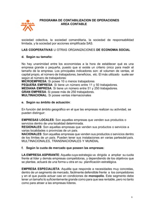 PPROGRAMA DE CONTABILIZACION DE OPERACIONES
AREA CONTABLE
9
sociedad colectiva, la sociedad comanditaria, la sociedad de responsabilidad
limitada, y la sociedad por acciones simplificada SAS.
LAS COOPERATIVAS U OTRAS ORGANIZACIONES DE ECONOMIA SOCIAL
d. Según su tamaño:
No hay unanimidad entre los economistas a la hora de establecer qué es una
empresa grande o pequeña, puesto que si existe un criterio único para medir el
tamaño de la empresa. Los principales indicadores son: el volumen de ventas, el
capital propio, el número de trabajadores, beneficios, etc. El más utilizado suele ser
según el número de trabajadores:
MICROEMPRESA: Si posee 10 o menos trabajadores
PEQUEÑA EMPRESA: Si tiene un número entre 11 y 50 trabajadores.
MEDIANA EMPRESA: Si tiene un número entre 51 y 250 trabajadores.
GRAN EMPRESA: Si posee más de 250 trabajadores.
MULTINACIONAL: Si posee ventas internacionales
e. Según su ámbito de actuación:
En función del ámbito geográfico en el que las empresas realizan su actividad, se
pueden distinguir:
EMPRESAS LOCALES: Son aquellas empresas que venden sus productos o
servicios dentro de una localidad determinada.
REGIONALES: Son aquellas empresas que venden sus productos o servicios a
varias localidades o provincias de un país.
NACIONALES: Son aquellas empresas que venden sus productos o servicios dentro
de los límites de un país. Pueden tener sus instalaciones en varias partesdel país.
MULTINACIONALES, TRANSNACIONALES Y MUNDIAL
f. Según la cuota de mercado que poseen las empresas:
LA EMPRESA ASPIRANTE: Aquella cuya estrategia va dirigida a ampliar su cuota
frente al líder y demás empresas competidoras, y dependiendo de los objetivos que
se plantee, actuará de una forma u otra en su planificación estratégica.
EMPRESA ESPECIALISTA: Aquélla que responde a necesidades muy concretas,
dentro de un segmento de mercado, fácilmente defendible frente a los competidores
y en el que pueda actuar casi en condiciones de monopolio. Este segmento debe
tener un tamaño lo suficientemente grande como para que sea rentable, pero no tanto
como para atraer a las empresas líderes.
 
