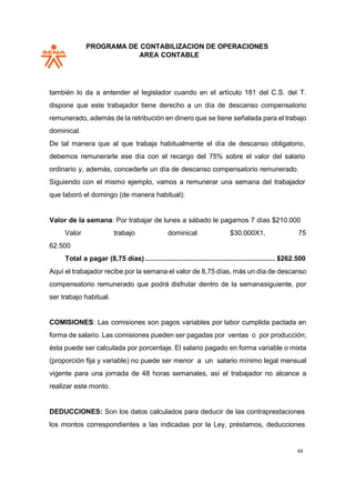 PROGRAMA DE CONTABILIZACION DE OPERACIONES
AREA CONTABLE
88
también lo da a entender el legislador cuando en el artículo 181 del C.S. del T.
dispone que este trabajador tiene derecho a un día de descanso compensatorio
remunerado, además de la retribución en dinero que se tiene señalada para el trabajo
dominical.
De tal manera que al que trabaja habitualmente el día de descanso obligatorio,
debemos remunerarle ese día con el recargo del 75% sobre el valor del salario
ordinario y, además, concederle un día de descanso compensatorio remunerado.
Siguiendo con el mismo ejemplo, vamos a remunerar una semana del trabajador
que laboró el domingo (de manera habitual):
Valor de la semana: Por trabajar de lunes a sábado le pagamos 7 días $210.000
Valor trabajo dominical $30.000X1, 75
62.500
Total a pagar (8,75 días) .................................................................... $262.500
Aquí el trabajador recibe por la semana el valor de 8,75 días, más un día de descanso
compensatorio remunerado que podrá disfrutar dentro de la semanasiguiente, por
ser trabajo habitual.
COMISIONES: Las comisiones son pagos variables por labor cumplida pactada en
forma de salario. Las comisiones pueden ser pagadas por ventas o por producción;
ésta puede ser calculada por porcentaje. El salario pagado en forma variable o mixta
(proporción fija y variable) no puede ser menor a un salario mínimo legal mensual
vigente para una jornada de 48 horas semanales, así el trabajador no alcance a
realizar este monto.
DEDUCCIONES: Son los datos calculados para deducir de las contraprestaciones
los montos correspondientes a las indicadas por la Ley, préstamos, deducciones
 