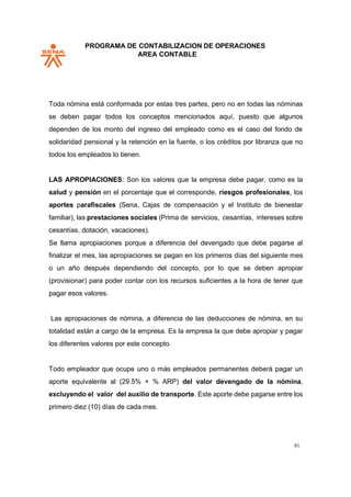 PROGRAMA DE CONTABILIZACION DE OPERACIONES
AREA CONTABLE
91
Toda nómina está conformada por estas tres partes, pero no en todas las nóminas
se deben pagar todos los conceptos mencionados aquí, puesto que algunos
dependen de los monto del ingreso del empleado como es el caso del fondo de
solidaridad pensional y la retención en la fuente, o los créditos por libranza que no
todos los empleados lo tienen.
LAS APROPIACIONES: Son los valores que la empresa debe pagar, como es la
salud y pensión en el porcentaje que el corresponde, riesgos profesionales, los
aportes parafiscales (Sena, Cajas de compensación y el Instituto de bienestar
familiar), las prestaciones sociales (Prima de servicios, cesantías, intereses sobre
cesantías, dotación, vacaciones).
Se llama apropiaciones porque a diferencia del devengado que debe pagarse al
finalizar el mes, las apropiaciones se pagan en los primeros días del siguiente mes
o un año después dependiendo del concepto, por lo que se deben apropiar
(provisionar) para poder contar con los recursos suficientes a la hora de tener que
pagar esos valores.
Las apropiaciones de nómina, a diferencia de las deducciones de nómina, en su
totalidad están a cargo de la empresa. Es la empresa la que debe apropiar y pagar
los diferentes valores por este concepto.
Todo empleador que ocupe uno o más empleados permanentes deberá pagar un
aporte equivalente al (29.5% + % ARP) del valor devengado de la nómina,
excluyendo el valor del auxilio de transporte. Este aporte debe pagarse entre los
primero diez (10) días de cada mes.
 