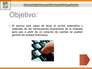 Objetivo:
• El alumno será capaz de llevar el control sistemático y
ordenado de las transacciones económicas de la empresa
para que a partir de un conjunto de cuentas se puedan
generar los estados financieros.
 