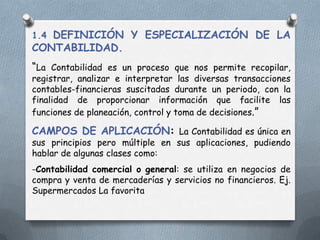 1.4 DEFINICIÓN Y ESPECIALIZACIÓN DE LA
CONTABILIDAD.
“La Contabilidad es un proceso que nos permite recopilar,
registrar, analizar e interpretar las diversas transacciones
contables-financieras suscitadas durante un periodo, con la
finalidad de proporcionar información que facilite las
funciones de planeación, control y toma de decisiones.”

CAMPOS DE APLICACIÓN: La Contabilidad es única en
sus principios pero múltiple en sus aplicaciones, pudiendo
hablar de algunas clases como:
-Contabilidad comercial o general: se utiliza en negocios de
compra y venta de mercaderías y servicios no financieros. Ej.
Supermercados La favorita
 