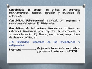 Contabilidad de costos: se utiliza          en empresas
manufactureras, mineras, agrícolas y        pecuarias. Ej
INAPESA.
Contabilidad Gubernamental: empleada por empresas y
organismos del estado. Ej. Ministerios.
Contabilidad de instituciones financieras: Utilizada en
entidades financieras para registro de operaciones y
servicios bancarios. Ej. Bancos, mutualistas, cooperativas
de ahorro y crédito, etc.
1.5 Propiedad,     derechos    de   los   propietarios    y
obligaciones
                      Conjunto de bienes materiales, valores
Propiedad
                      y productos inmateriales: ACTIVO
 