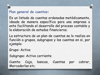 Plan general de cuentas:
Es un listado de cuentas ordenadas metódicamente,
ideada de manera específica para una empresa o
ente facilitando el desarrollo del proceso contable y
la elaboración de estados financieros.
La estructura de un plan de cuentas se lo realiza en
función a grupos, subgrupos y las cuentas en si, por
ejemplo:
Grupo: Activo
Subgrupo: Activo corriente
Cuenta: Caja, bancos,        Cuentas   por   cobrar,
Mercaderías etc.
 