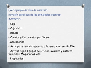 (Ver ejemplo de Plan de cuentas).
Revisión detallada de las principales cuentas:
ACTIVOS:
- Caja
- Caja chica
- Bancos
- Cuentas y Documentos por Cobrar
-Mercaderías
- Anticipo retención impuesto a la renta / retención IVA
- Activos Fijos: Equipos de Oficina, Muebles y enseres,
Vehículos, Maquinarias, etc.
- Prepagados
 