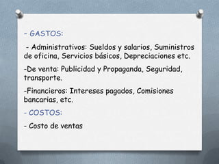 - GASTOS:
- Administrativos: Sueldos y salarios, Suministros
de oficina, Servicios básicos, Depreciaciones etc.
-De venta: Publicidad y Propaganda, Seguridad,
transporte.
-Financieros: Intereses pagados, Comisiones
bancarias, etc.
- COSTOS:
- Costo de ventas
 