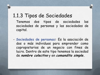 1.1.3 Tipos de Sociedades
 Tenemos dos tipos de sociedades las
 sociedades de personas y las sociedades de
 capital.

- Sociedades de personas: Es la asociación de
  dos o más individuos para emprender como
  copropietarios de un negocio con fines de
  lucro. Dentro de este tipo tenemos la sociedad
  de nombre colectivo y en comandita simple.
 