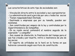 Las características de este tipo de sociedades son:

- Vinculación directa entre la sociedad y sus copropietarios
- La administración será ejercida por uno o todos los socios
- Tienen responsabilidad ilimitada
- Destinada a empresas que por su tamaño, pueden ser
medianas.
- Son constituidas por amparo de la ley y controladas por la
Superintendencia de Compañías.
- En su razón social contendrá el nombre seguido de la
expresión “ y compañía”.
- Son causas de disolución, la finalización del tiempo para el
que fue creada y por muerte, retiro o insolvencia de uno de
los socios.
- El reparto de utilidades se lo hará en la forma en que
hubieran convenido según escritura de constitución.
 