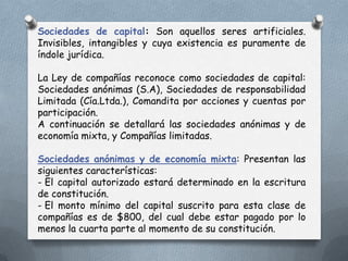 Sociedades de capital: Son aquellos seres artificiales.
Invisibles, intangibles y cuya existencia es puramente de
índole jurídica.

La Ley de compañías reconoce como sociedades de capital:
Sociedades anónimas (S.A), Sociedades de responsabilidad
Limitada (Cía.Ltda.), Comandita por acciones y cuentas por
participación.
A continuación se detallará las sociedades anónimas y de
economía mixta, y Compañías limitadas.

Sociedades anónimas y de economía mixta: Presentan las
siguientes características:
- El capital autorizado estará determinado en la escritura
de constitución.
- El monto mínimo del capital suscrito para esta clase de
compañías es de $800, del cual debe estar pagado por lo
menos la cuarta parte al momento de su constitución.
 