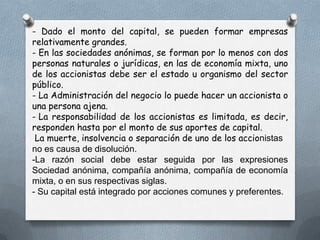 - Dado el monto del capital, se pueden formar empresas
relativamente grandes.
- En las sociedades anónimas, se forman por lo menos con dos
personas naturales o jurídicas, en las de economía mixta, uno
de los accionistas debe ser el estado u organismo del sector
público.
- La Administración del negocio lo puede hacer un accionista o
una persona ajena.
- La responsabilidad de los accionistas es limitada, es decir,
responden hasta por el monto de sus aportes de capital.
 La muerte, insolvencia o separación de uno de los accionistas
no es causa de disolución.
-La razón social debe estar seguida por las expresiones
Sociedad anónima, compañía anónima, compañía de economía
mixta, o en sus respectivas siglas.
- Su capital está integrado por acciones comunes y preferentes.
 