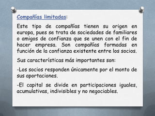 Compañías limitadas:
Este tipo de compañías tienen su origen en
europa, pues se trata de sociedades de familiares
o amigos de confianza que se unen con el fin de
hacer empresa. Son compañías formadas en
función de la confianza existente entre los socios.
Sus características más importantes son:
-Los socios responden únicamente por el monto de
sus aportaciones.
-El capital se divide en participaciones iguales,
acumulativas, indivisibles y no negociables.
 