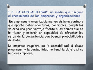 1.2 LA CONTABILIDAD: un medio que asegura
el crecimiento de las empresas y organizaciones.
 En empresas y organizaciones, un sistema contable
que aporte datos oportunos, confiables, completos
se crea una gran ventaja frente a las demás que no
lo tienen y estarán en capacidad de afrontar los
retos de la competencia con buenas probabilidades
de éxito.
La empresa requiere de la contabilidad si desea
progresar, y la contabilidad no tendría objeto si no
hubiere empresa.
 