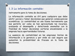 1.3 La información contable:
instrumento para la toma de decisiones.
La información contable es útil para cualquiera que debe
emitir juicios y tomar decisiones que generen consecuencias
económicas. La contabilidad es una buena herramienta que
nos permite ver como se han aprovechado los recursos,
evaluando el desempeño y detectando anomalías con la
finalidad de tomar decisiones certeras encaminando a la
empresa hacia oportunidades futuras.
La ausencia de contabilidad en las empresas limitan de
información a la gerencia y por ende es casi seguro que
aumenten la probabilidad de fracaso en la toma de
decisiones.
 