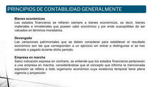Bienes económicos
Los estados financieros se refieren siempre a bienes económicos, es decir, bienes
materiales e inmateriales que poseen valor económico y por ende susceptibles de ser
valuados en términos monetarios.
Devengado
Las variaciones patrimoniales que se deben considerar para establecer el resultado
económico son las que corresponden a un ejercicio sin entrar a distinguirse si se han
cobrado o pagado durante dicho periodo.
Empresa en marcha
Salvo indicación expresa en contrario, se entiende que los estados financieros pertenecen
a una empresa en marcha, considerándose que el concepto que informa la mencionada
expresión se refiere a todo organismo económico cuya existencia temporal tiene plena
vigencia y proyección.
PRINCIPIOS DE CONTABILIDAD GENERALMENTE
ACEPTADOS
 
