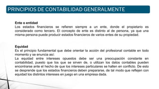 Ente o entidad
Los estados financieros se refieren siempre a un ente, donde el propietario es
considerado como tercero. El concepto de ente es distinto al de persona, ya que una
misma persona puede producir estados financieros de varios entes de su propiedad.
Equidad
Es el principio fundamental que debe orientar la acción del profesional contable en todo
momento y se enuncia así:
La equidad entre intereses opuestos debe ser una preocupación constante en
contabilidad, puesto que los que se sirven de, o utilizan los datos contables pueden
encontrarse ante el hecho de que los intereses particulares se hallen en conflicto. De esto
se desprende que los estados financieros deben prepararse, de tal modo que reflejen con
equidad los distintos intereses en juego en una empresa dada.
PRINCIPIOS DE CONTABILIDAD GENERALMENTE
ACEPTADOS
 