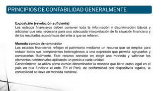 Exposición (revelación suficiente)
Los estados financieros deben contener toda la información y discriminación básica y
adicional que sea necesaria para una adecuada interpretación de la situación financiera y
de los resultados económicos del ente a que se refieren.
Moneda común denominador
Los estados financieros reflejan el patrimonio mediante un recurso que se emplea para
reducir todos sus componentes heterogéneos a una expresión que permita agruparlos y
compararlos fácilmente. Este recurso consiste en elegir una moneda y valorizar los
elementos patrimoniales aplicando un precio a cada unidad.
Generalmente se utiliza como común denominador la moneda que tiene curso legal en el
país en que funciona el ente. En el Perú, de conformidad con dispositivos legales, la
contabilidad se lleva en moneda nacional.
PRINCIPIOS DE CONTABILIDAD GENERALMENTE
ACEPTADOS
 