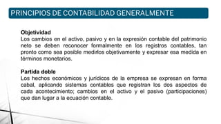 Objetividad
Los cambios en el activo, pasivo y en la expresión contable del patrimonio
neto se deben reconocer formalmente en los registros contables, tan
pronto como sea posible medirlos objetivamente y expresar esa medida en
términos monetarios.
Partida doble
Los hechos económicos y jurídicos de la empresa se expresan en forma
cabal, aplicando sistemas contables que registran los dos aspectos de
cada acontecimiento; cambios en el activo y el pasivo (participaciones)
que dan lugar a la ecuación contable.
PRINCIPIOS DE CONTABILIDAD GENERALMENTE
ACEPTADOS
 