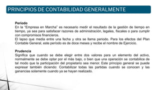 Período
En la “Empresa en Marcha” es necesario medir el resultado de la gestión de tiempo en
tiempo, ya sea para satisfacer razones de administración, legales, fiscales o para cumplir
con compromisos financieros.
El lapso que media entre una fecha y otra se llama periodo. Para los efectos del Plan
Contable General, este período es de doce meses y recibe el nombre de Ejercicio.
Prudencia
Significa que cuando se debe elegir entre dos valores para un elemento del activo,
normalmente se debe optar por el más bajo, o bien que una operación se contabilice de
tal modo que la participación del propietario sea menor. Este principio general se puede
expresar también diciendo: Contabilizar todas las partidas cuando se conocen y las
ganancias solamente cuando ya se hayan realizado.
PRINCIPIOS DE CONTABILIDAD GENERALMENTE
ACEPTADOS
 