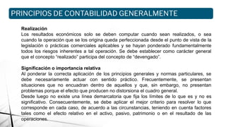 Realización
Los resultados económicos solo se deben computar cuando sean realizados, o sea
cuando la operación que se los origina queda perfeccionada desde el punto de vista de la
legislación o prácticas comerciales aplicables y se hayan ponderado fundamentalmente
todos los riesgos inherentes a tal operación. Se debe establecer como carácter general
que el concepto “realizado” participa del concepto de “devengado”.
Significación o importancia relativa
Al ponderar la correcta aplicación de los principios generales y normas particulares, se
debe necesariamente actuar con sentido práctico. Frecuentemente, se presentan
situaciones que no encuadran dentro de aquellos y que, sin embargo, no presentan
problemas porque el efecto que producen no distorsiona el cuadro general.
Desde luego no existe una línea demarcatoria que fija los límites de lo que es y no es
significativo. Consecuentemente, se debe aplicar el mejor criterio para resolver lo que
corresponde en cada caso, de acuerdo a las circunstancias, teniendo en cuenta factores
tales como el efecto relativo en el activo, pasivo, patrimonio o en el resultado de las
operaciones.
PRINCIPIOS DE CONTABILIDAD GENERALMENTE
ACEPTADOS
 