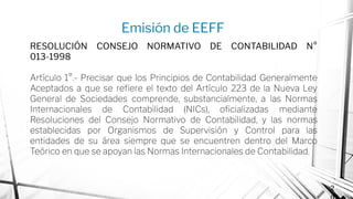 Emisión de EEFF
2
RESOLUCIÓN CONSEJO NORMATIVO DE CONTABILIDAD N°
013-1998
Artículo 1°.- Precisar que los Principios de Contabilidad Generalmente
Aceptados a que se reﬁere el texto del Artículo 223 de la Nueva Ley
General de Sociedades comprende, substancialmente, a las Normas
Internacionales de Contabilidad (NICs), oﬁcializadas mediante
Resoluciones del Consejo Normativo de Contabilidad, y las normas
establecidas por Organismos de Supervisión y Control para las
entidades de su área siempre que se encuentren dentro del Marco
Teórico en que se apoyan las Normas Internacionales de Contabilidad.
 