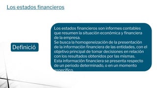 Los estados ﬁnancieros
Deﬁnició
n
Los estados ﬁnancieros son informes contables
que resumen la situación económica y ﬁnanciera
de la empresa.
Se busca la homogeneización de la presentación
de la información ﬁnanciera de las entidades, con el
objetivo principal de tomar decisiones en relación
con los resultados obtenidos por las mismas.
Esta información ﬁnanciera se presenta respecto
de un periodo determinado, o en un momento
especíﬁco.
 