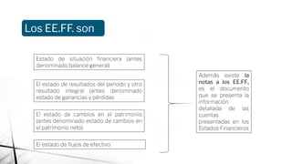 Los EE.FF. son
Estado de situación ﬁnanciera (antes
denominado balance general)
El estado de resultados del periodo y otro
resultado integral (antes denominado
estado de ganancias y pérdidas
El estado de cambios en el patrimonio
(antes denominado estado de cambios en
el patrimonio neto)
El estado de ﬂujos de efectivo
Además existe la
notas a los EE.FF.,
es el documento
que se presenta la
información
detallada de las
cuentas
presentadas en los
Estados Financieros
 