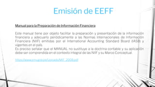 25
Manual para la Preparación de Información Financiera
Este manual tiene por objeto facilitar la preparación y presentación de la información
ﬁnanciera y adecuarlo periódicamente a las Normas Internacionales de Información
Financiera (NIIF) emitidas por el International Accounting Standard Board (IASB) y
vigentes en el país.
Es preciso señalar que el MANUAL no sustituye a la doctrina contable y su aplicación
debe ser comprendida en el contexto integral de las NIIF y su Marco Conceptual.
https://www.smv.gob.pe/Uploads/MIF_2008.pdf
Emisión de EEFF
 