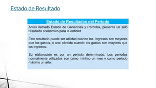 Estado de Resultados del Periodo
Antes llamado Estado de Ganancias y Pérdidas, presenta un solo
resultado económico para la entidad.
Este resultado puede ser utilidad cuando los ingresos son mayores
que los gastos, o una pérdida cuando los gastos son mayores que
los ingresos.
Su elaboración es por un periodo determinado. Los periodos
normalmente utilizados son como mínimo un mes y como periodo
máximo un año.
Estado de Resultado
 