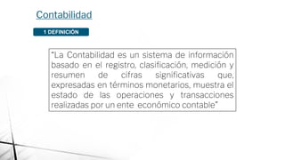 Contabilidad
1 DEFINICIÓN
“La Contabilidad es un sistema de información
basado en el registro, clasiﬁcación, medición y
resumen de cifras signiﬁcativas que,
expresadas en términos monetarios, muestra el
estado de las operaciones y transacciones
realizadas por un ente económico contable”
 