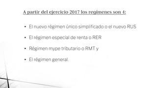 A partir del ejercicio 2017 los regímenes son 4:
• El nuevo régimen único simpliﬁcado o el nuevo RUS
• El régimen especial de renta o RER
• Régimen mype tributario o RMT y
• El régimen general.
 
