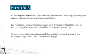 Nuevo RUS
En este régimen tributario se encuentran las personas que tienen un pequeño negocio
cuyos principales clientes con consumidores finales.
Las ventajas que ofrece este régimen es que no se llevan registros contables solo se
efectúa un pago único mensual en función a las categorías que son dos.
En este régimen tributario está permitida la emisión de boletas de venta y tickets
de máquina registradora como comprobantes de pago.
 