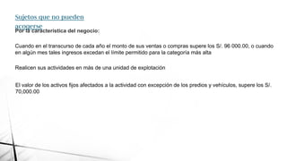 Sujetos que no pueden
acogerse
Por la característica del negocio:
Cuando en el transcurso de cada año el monto de sus ventas o compras supere los S/. 96 000.00, o cuando
en algún mes tales ingresos excedan el límite permitido para la categoría más alta
Realicen sus actividades en más de una unidad de explotación
El valor de los activos fijos afectados a la actividad con excepción de los predios y vehículos, supere los S/.
70,000.00
 