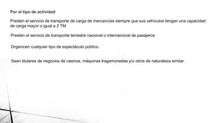 Por el tipo de actividad
Presten el servicio de transporte de carga de mercancías siempre que sus vehículos tengan una capacidad
de carga mayor o igual a 2 TM
Presten el servicio de transporte terrestre nacional o internacional de pasajeros
Organicen cualquier tipo de espectáculo público.
Sean titulares de negocios de casinos, máquinas tragamonedas y/u otros de naturaleza similar.
 