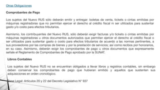 Otras Obligaciones
Comprobantes de Pago
Los sujetos del Nuevo RUS sólo deberán emitir y entregar: boletas de venta, tickets o cintas emitidas por
máquinas registradoras que no permitan ejercer el derecho al crédito ﬁscal ni ser utilizados para sustentar
gasto y/o costo para efectos tributarios.
Asimismo, los contribuyentes del Nuevo RUS, sólo deberán exigir facturas y/o tickets o cintas emitidas por
máquinas registradoras u otros documentos autorizados que permitan ejercer el derecho al crédito ﬁscal o
ser utilizados para sustentar gasto o costo para efectos tributarios de acuerdo a las normas pertinentes, a
sus proveedores por las compras de bienes y por la prestación de servicios; así como recibos por honorarios,
en su caso. Asimismo, deberán exigir los comprobantes de pago u otros documentos que expresamente
señale el Reglamento de Comprobantes de Pago aprobado por la SUNAT.
Libros Contables
Los sujetos del Nuevo RUS no se encuentran obligados a llevar libros y registros contables, sin embargo
deben conservar los comprobantes de pago que hubieran emitido y aquellos que sustenten sus
adquisiciones en orden cronológico.
Base Legal: Artículos 20 y 22 del Decreto Legislativo N° 937
 