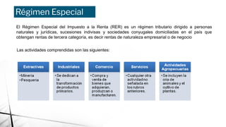 Régimen Especial
El Régimen Especial del Impuesto a la Renta (RER) es un régimen tributario dirigido a personas
naturales y jurídicas, sucesiones indivisas y sociedades conyugales domiciliadas en el país que
obtengan rentas de tercera categoría, es decir rentas de naturaleza empresarial o de negocio
Las actividades comprendidas son las siguientes:
 