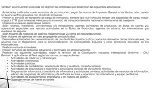 También se encuentran excluidas del régimen las empresas que desarrollen las siguientes actividades:
Actividades caliﬁcadas como contratos de construcción, según las norma del Impuesto General a las Ventas, aún cuando
no se encuentren gravadas con el referido impuesto.
Presten el servicio de transporte de carga de mercancía, siempre que sus vehículos tengan una capacidad de carga, mayor
o igual a 2TM (dos toneladas métricas) y/o el servicio de transporte terrestre nacional e internacional de pasajeros.
Organicen cualquier espectáculo público.
Sean notarios, martilleros, comisionistas y/o rematadores; agentes corredores de productos, de bolsa de valores y/u
operadores especiales que realizan actividades en la Bolsa de Productos; agentes de aduana; los intermediarios y/o
auxiliares de seguros.
Sean titulares de negocios de casinos, tragamonedas y/u otros de naturaleza similar.
Sean titulares de agencias de viaje, propaganda y/o publicidad.
Desarrollen actividades de comercialización de combustibles líquidos y otros productos derivados de los hidrocarburos, de
acuerdo con el Reglamento para la Comercialización de Combustibles Líquidos y otros productos derivados de los
Hidrocarburos.
Realicen venta de inmuebles.
Presten servicios de depósitos aduaneros y terminales de almacenamiento.
Realicen las siguientes actividades, según la revisión de la Clasiﬁcación Industrial Internacional Uniforme - CIIU
Revisión 4 aplicable en el Perú según las normas correspondientes:
• Actividades de médicos y odontólogos.
• Actividades veterinarias.
• Actividades jurídicas.
• Actividades de contabilidad, teneduría de libros y auditoría, consultoría ﬁscal.
• Actividades de arquitectura e ingeniería y actividades conexas de consultoría técnica.
• Programación informática, consultoría de informática y actividades conexas; actividades de servicios de información;
edición de programas de informática y de software en línea y reparación de ordenadores y equipo periféricos.
• Actividades de asesoramiento empresarial y en materia de gestión.
• Obtengan rentas de fuente extranjera
 