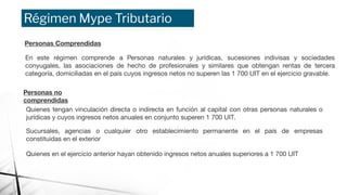 Régimen Mype Tributario
Personas Comprendidas
En este régimen comprende a Personas naturales y jurídicas, sucesiones indivisas y sociedades
conyugales, las asociaciones de hecho de profesionales y similares que obtengan rentas de tercera
categoría, domiciliadas en el país cuyos ingresos netos no superen las 1 700 UIT en el ejercicio gravable.
Personas no
comprendidas
Quienes tengan vinculación directa o indirecta en función al capital con otras personas naturales o
jurídicas y cuyos ingresos netos anuales en conjunto superen 1 700 UIT.
Sucursales, agencias o cualquier otro establecimiento permanente en el país de empresas
constituidas en el exterior
Quienes en el ejercicio anterior hayan obtenido ingresos netos anuales superiores a 1 700 UIT
 