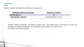 Impuestos a
pagar
Pagos a cuenta, se determina conforme a lo siguiente:
Además, deberá presentar declaración jurada anual para determinar el impuesto a la renta, de
acuerdo con tasas progresivas y acumulativas que se aplican a la renta neta:
El Código del Tributo es 3121
 