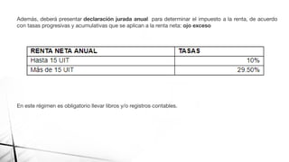 Además, deberá presentar declaración jurada anual para determinar el impuesto a la renta, de acuerdo
con tasas progresivas y acumulativas que se aplican a la renta neta: ojo exceso
En este régimen es obligatorio llevar libros y/o registros contables.
 