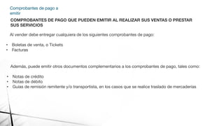 Comprobantes de pago a
emitir
COMPROBANTES DE PAGO QUE PUEDEN EMITIR AL REALIZAR SUS VENTAS O PRESTAR
SUS SERVICIOS
Al vender debe entregar cualquiera de los siguientes comprobantes de pago:
• Boletas de venta, o Tickets
• Facturas
Además, puede emitir otros documentos complementarios a los comprobantes de pago, tales como:
• Notas de crédito
• Notas de débito
• Guías de remisión remitente y/o transportista, en los casos que se realice traslado de mercaderías
 
