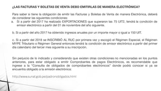 ¿LAS FACTURAS Y BOLETAS DE VENTA DEBO EMITIRLAS DE MANERA ELECTRÓNICA?
Para saber si tiene la obligación de emitir las Facturas y Boletas de Venta de manera Electrónica, deberá
de considerar las siguientes condiciones:
a. Si a partir del 2017 ha realizado EXPORTACIONES que superaron las 75 UIT2, tendrá la condición de
emisor electrónico a partir del 01 de noviembre del año siguiente.
b. Si a partir del año 2017 ha obtenido ingresos anuales por un importe mayor o igual a 150 UIT.
c. Si a partir del 2018 se INSCRIBIÓ AL RUC por primera vez y escogió el Régimen Especial, el Régimen
MYPE Tributario o Régimen General entonces tendrá la condición de emisor electrónico a partir del primer
día calendario del tercer mes siguiente a su inscripción.
Sin perjuicio de lo indicado y considerando que existen otras condiciones no mencionadas en los puntos
anteriores, para estar obligado a emitir Comprobantes de pagos Electrónicos, es recomendable que
ingrese a la “Consulta de obligados de comprobantes electrónicos” donde podrá conocer si ya se
encuentra obligado a la emisión electrónica:
http://www.sunat.gob.pe/padronobligados.html
 
