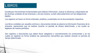 LIBROS
CONTABLES
Constituyen herramientas fundamentales para obtener información, evaluar la eficiencia y desempeño de
las diversas unidades de las empresas, y de esa manera, cumplir adecuadamente con las obligaciones
legales
Los registros se hacen en forma ordenada, analítica y sustentada con la documentación respectiva.
Los libros contables son aquellos archivos o documentos donde se plasma la información financiera de la
empresa, operaciones que se realizan durante un periodo de tiempo determinado, y los cuales se
legalizan de manera periódica.
Son registros o documentos que deben llevar obligatoria o voluntariamente los comerciantes y en los
cuáles se registran en forma sintética las operaciones mercantiles que realizan durante un período de
tiempo determinado.
 