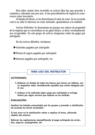 Para saber cuánto tiene invertido en activos fijos hay que proceder a
contarlos y valorarlos uno por uno. A este procedimiento de registro lo cono-
cemos como inventario.
       Al listado de bienes, se les determinará el valor de costo. Si no recuerda
cual es su valor le daremos un costo estimado, ajustándonos a la realidad.

       Activos Diferidos: Se denominan así porque son valores de propiedad
de la empresa que se convertirán en un gasto futuro, es decir, eventualmente
son recuperables. En este grupo de activos integramos todos los pagos por
anticipado.

      En los activos diferidos, incluimos:

    uArriendos pagados por anticipado

    uPrimas de seguro pagadas por anticipado

    uIntereses pagados por anticipado, etc.



                       PARA USO DEL INSTRUCTOR

 ACTIVIDADES:

     Æ Elaborar un listado de todos los bienes que tienen sus talleres, con
       su respectivo valor, considerando aquellos que sufren desgaste por
       el uso.

     Æ Indique si ha realizado algún pago por anticipado si entregó
       dinero por algún servicio que todavía no ha recibido.

 EVALUACIÓN:

 Analizar los listados presentados por los grupos y proceder a clasificarlos
 de acuerdo los temas enseñados.

 Si hay error en la clasificación volver a explicar el tema, utilizando
 objetos del entorno.

 Reforzar las explicaciones ejemplificando el pago anticipado de arrien-
 dos, seguros, propagandas, etc.
 
