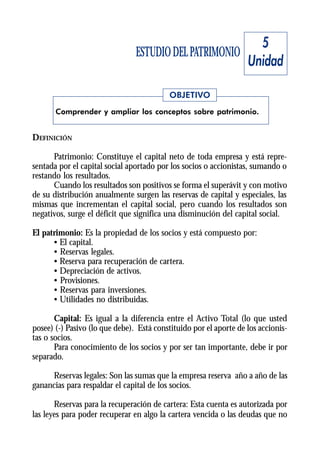 5
                                ESTUDIO DEL PATRIMONIO
                                                                   Unidad

                                          OBJETIVO
       Comprender y ampliar los conceptos sobre patrimonio.


DEFINICIÓN

      Patrimonio: Constituye el capital neto de toda empresa y está repre-
sentada por el capital social aportado por los socios o accionistas, sumando o
restando los resultados.
      Cuando los resultados son positivos se forma el superávit y con motivo
de su distribución anualmente surgen las reservas de capital y especiales, las
mismas que incrementan el capital social, pero cuando los resultados son
negativos, surge el déficit que significa una disminución del capital social.

El patrimonio: Es la propiedad de los socios y está compuesto por:
      • El capital.
      • Reservas legales.
      • Reserva para recuperación de cartera.
      • Depreciación de activos.
      • Provisiones.
      • Reservas para inversiones.
      • Utilidades no distribuidas.

       Capital: Es igual a la diferencia entre el Activo Total (lo que usted
posee) (-) Pasivo (lo que debe). Está constituido por el aporte de los accionis-
tas o socios.
       Para conocimiento de los socios y por ser tan importante, debe ir por
separado.

     Reservas legales: Son las sumas que la empresa reserva año a año de las
ganancias para respaldar el capital de los socios.

       Reservas para la recuperación de cartera: Esta cuenta es autorizada por
las leyes para poder recuperar en algo la cartera vencida o las deudas que no
 
