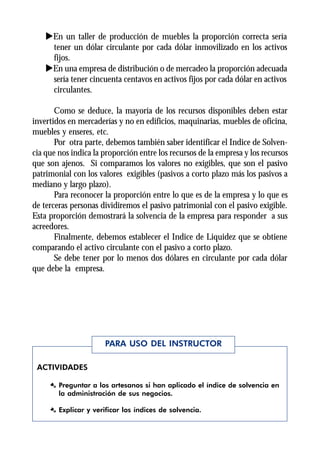 uEn un taller de producción de muebles la proporción correcta sería
     tener un dólar circulante por cada dólar inmovilizado en los activos
     fijos.
    uEn una empresa de distribución o de mercadeo la proporción adecuada
     sería tener cincuenta centavos en activos fijos por cada dólar en activos
     circulantes.

       Como se deduce, la mayoría de los recursos disponibles deben estar
invertidos en mercaderías y no en edificios, maquinarias, muebles de oficina,
muebles y enseres, etc.
       Por otra parte, debemos también saber identificar el Indice de Solven-
cia que nos indica la proporción entre los recursos de la empresa y los recursos
que son ajenos. Si comparamos los valores no exigibles, que son el pasivo
patrimonial con los valores exigibles (pasivos a corto plazo más los pasivos a
mediano y largo plazo).
       Para reconocer la proporción entre lo que es de la empresa y lo que es
de terceras personas dividiremos el pasivo patrimonial con el pasivo exigible.
Esta proporción demostrará la solvencia de la empresa para responder a sus
acreedores.
       Finalmente, debemos establecer el Indice de Liquidez que se obtiene
comparando el activo circulante con el pasivo a corto plazo.
       Se debe tener por lo menos dos dólares en circulante por cada dólar
que debe la empresa.




                      PARA USO DEL INSTRUCTOR

 ACTIVIDADES

     Æ Preguntar a los artesanos si han aplicado el índice de solvencia en
       la administración de sus negocios.

     Æ Explicar y verificar los índices de solvencia.
 